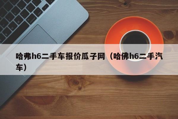 哈弗h6二手车报价瓜子网（哈佛h6二手汽车）