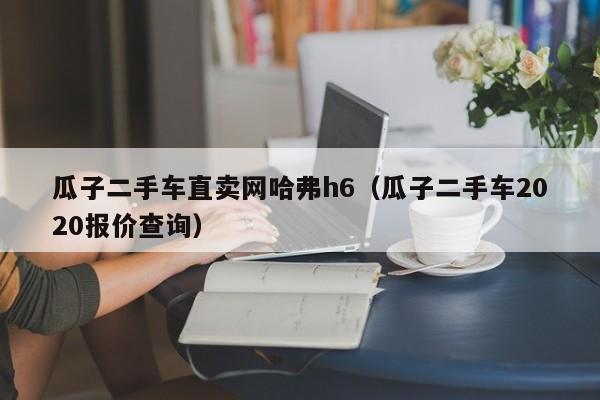 瓜子二手车直卖网哈弗h6（瓜子二手车2020报价查询）