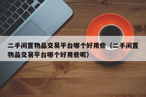 二手闲置物品交易平台哪个好用些（二手闲置物品交易平台哪个好用些呢）
