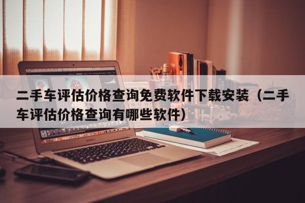 二手车评估价格查询免费软件下载安装（二手车评估价格查询有哪些软件）
