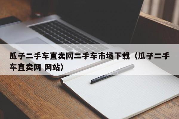 瓜子二手车直卖网二手车市场下载（瓜子二手车直卖网 网站）