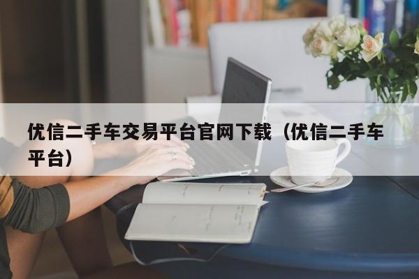 优信二手车交易平台官网下载（优信二手车 平台）
