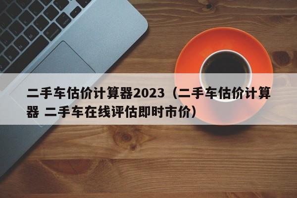 二手车估价计算器2023（二手车估价计算器 二手车在线评估即时市价）