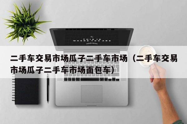 二手车交易市场瓜子二手车市场（二手车交易市场瓜子二手车市场面包车）