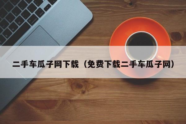 二手车瓜子网下载（免费下载二手车瓜子网）