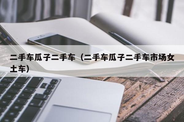 二手车瓜子二手车（二手车瓜子二手车市场女土车）