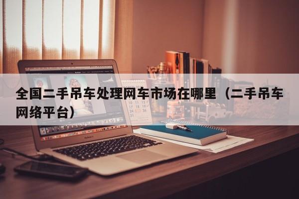 全国二手吊车处理网车市场在哪里（二手吊车网络平台）