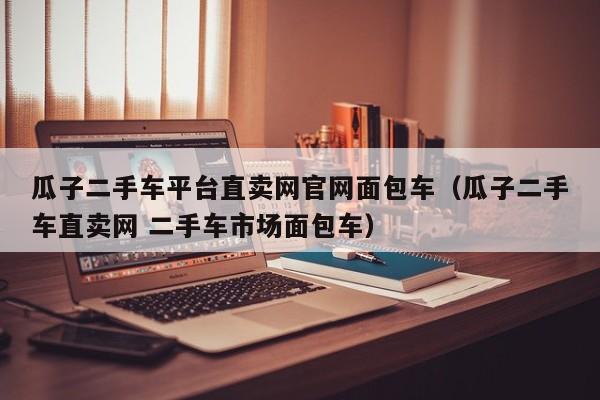 瓜子二手车平台直卖网官网面包车（瓜子二手车直卖网 二手车市场面包车）
