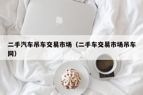 二手汽车吊车交易市场（二手车交易市场吊车网）