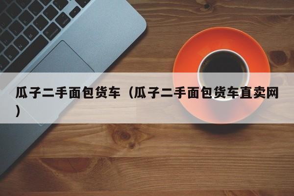 瓜子二手面包货车（瓜子二手面包货车直卖网）
