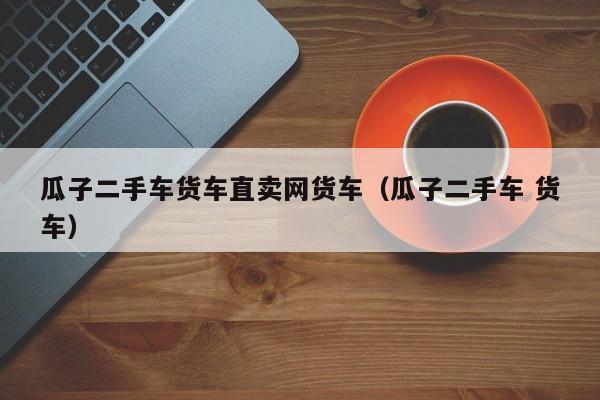 瓜子二手车货车直卖网货车（瓜子二手车 货车）