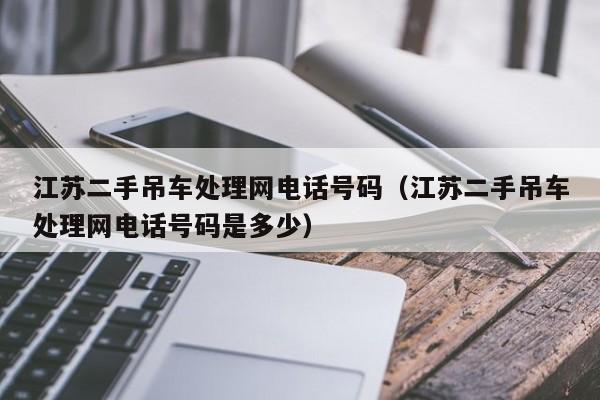 江苏二手吊车处理网电话号码（江苏二手吊车处理网电话号码是多少）