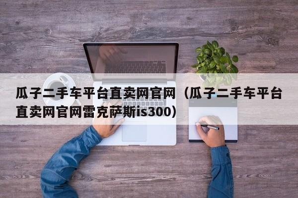 瓜子二手车平台直卖网官网（瓜子二手车平台直卖网官网雷克萨斯is300）
