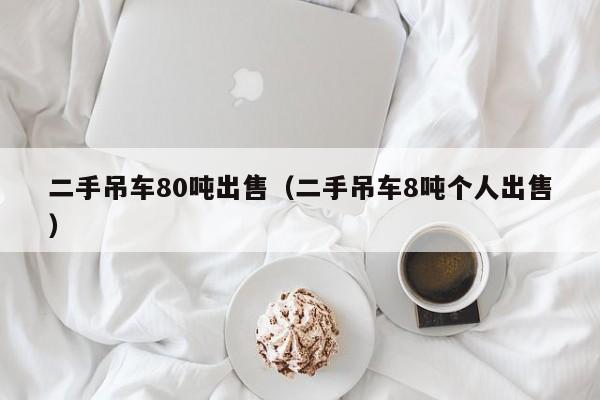 二手吊车80吨出售（二手吊车8吨个人出售）