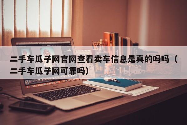 二手车瓜子网官网查看卖车信息是真的吗吗（二手车瓜子网可靠吗）