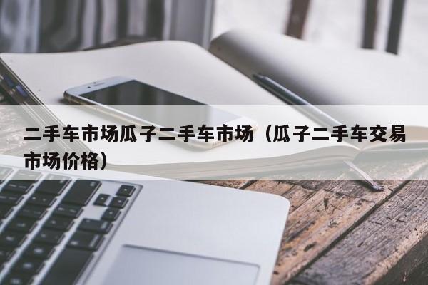 二手车市场瓜子二手车市场（瓜子二手车交易市场价格）