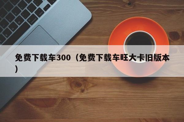 免费下载车300（免费下载车旺大卡旧版本）
