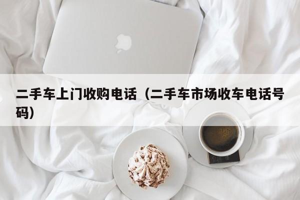 二手车上门收购电话（二手车市场收车电话号码）