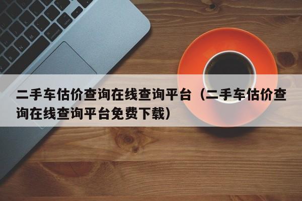 二手车估价查询在线查询平台（二手车估价查询在线查询平台免费下载）