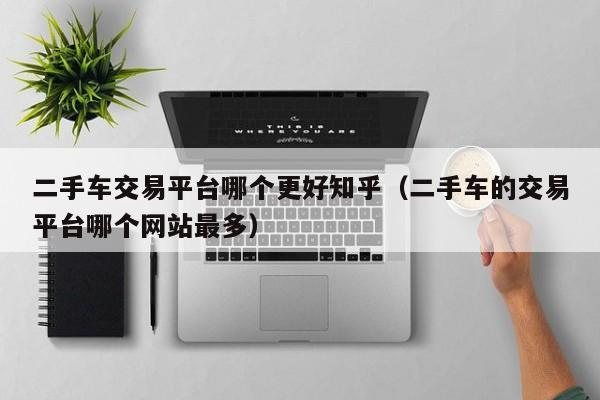 二手车交易平台哪个更好知乎（二手车的交易平台哪个网站最多）
