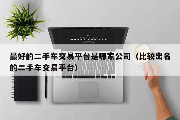 最好的二手车交易平台是哪家公司（比较出名的二手车交易平台）