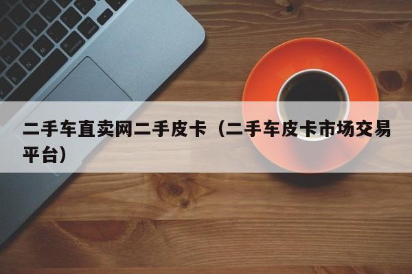 二手车直卖网二手皮卡（二手车皮卡市场交易平台）