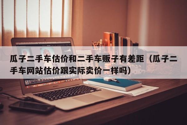 瓜子二手车估价和二手车贩子有差距（瓜子二手车网站估价跟实际卖价一样吗）
