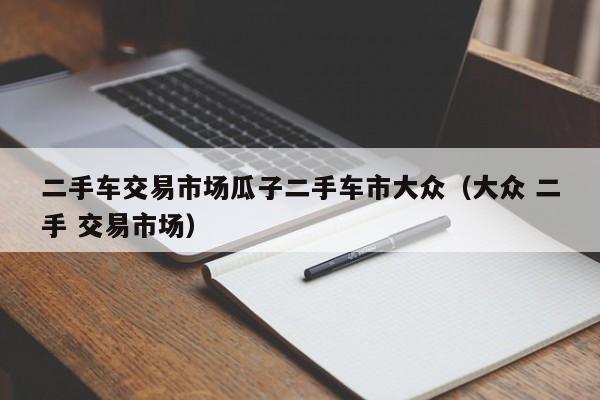 二手车交易市场瓜子二手车市大众（大众 二手 交易市场）