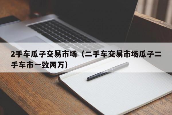2手车瓜子交易市场（二手车交易市场瓜子二手车市一致两万）