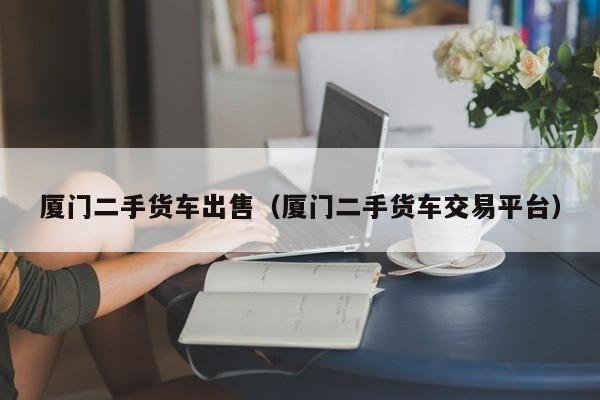 厦门二手货车出售（厦门二手货车交易平台）