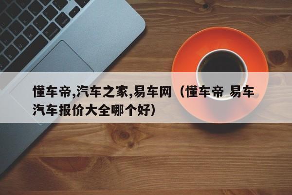 懂车帝,汽车之家,易车网（懂车帝 易车 汽车报价大全哪个好）