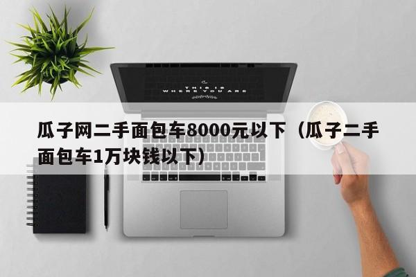 瓜子网二手面包车8000元以下（瓜子二手面包车1万块钱以下）