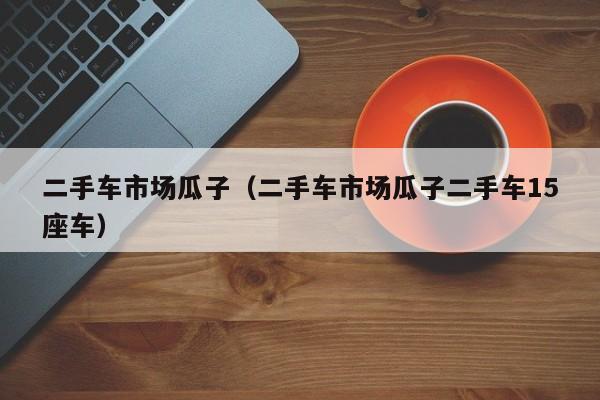 二手车市场瓜子（二手车市场瓜子二手车15座车）