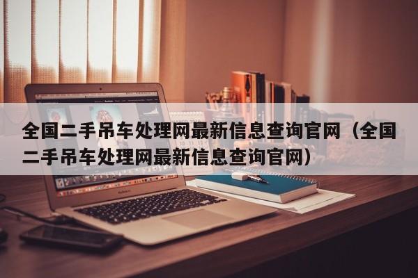 全国二手吊车处理网最新信息查询官网（全国二手吊车处理网最新信息查询官网）