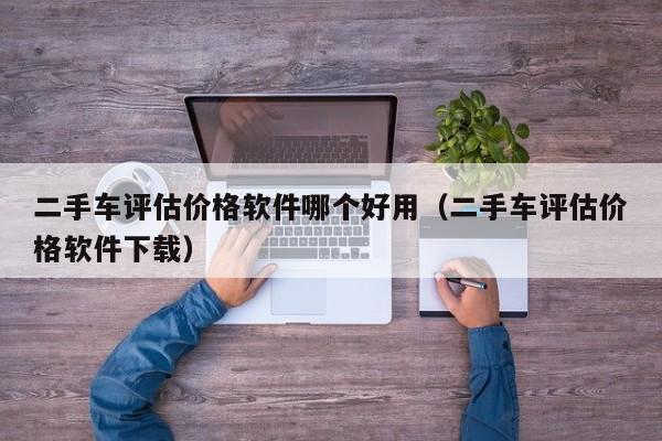 二手车评估价格软件哪个好用（二手车评估价格软件下载）