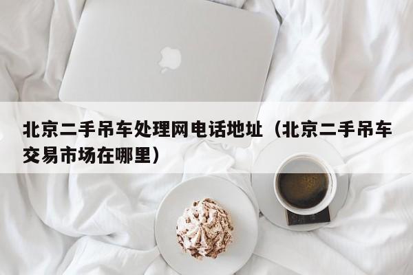 北京二手吊车处理网电话地址（北京二手吊车交易市场在哪里）