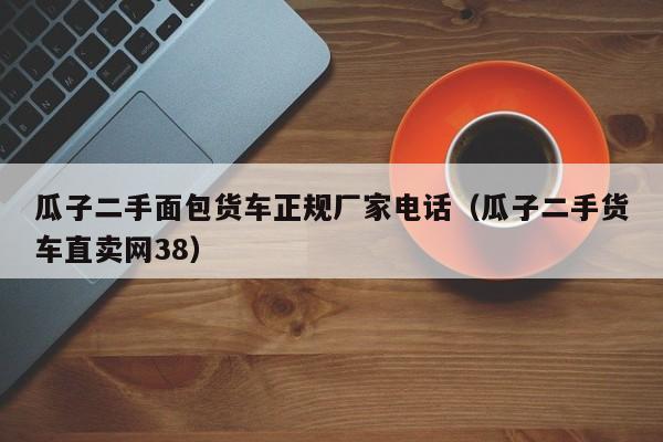 瓜子二手面包货车正规厂家电话（瓜子二手货车直卖网38）