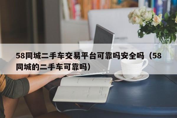 58同城二手车交易平台可靠吗安全吗（58同城的二手车可靠吗）
