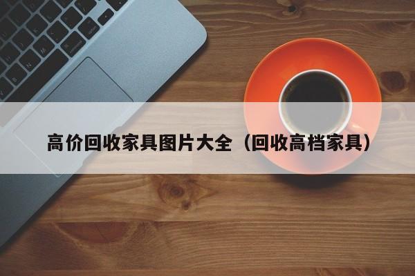 高价回收家具图片大全（回收高档家具）