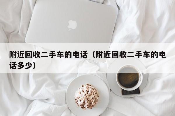 附近回收二手车的电话（附近回收二手车的电话多少）