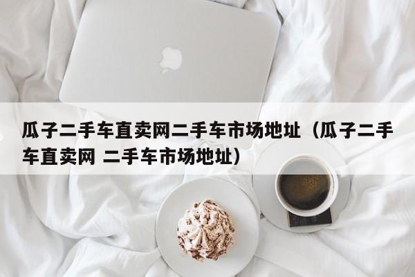 瓜子二手车直卖网二手车市场地址（瓜子二手车直卖网 二手车市场地址）