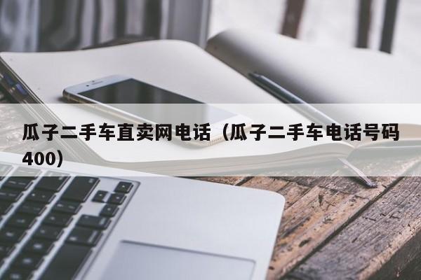 瓜子二手车直卖网电话（瓜子二手车电话号码400）