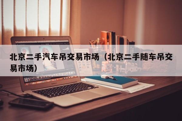 北京二手汽车吊交易市场（北京二手随车吊交易市场）