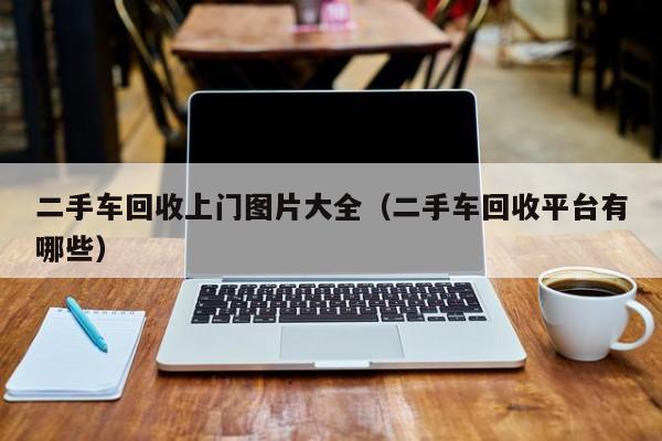二手车回收上门图片大全（二手车回收平台有哪些）