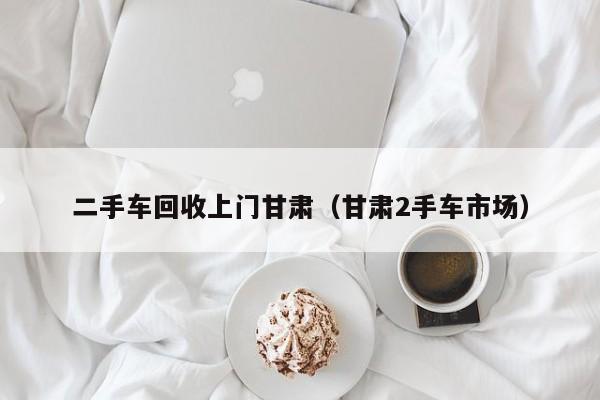 二手车回收上门甘肃（甘肃2手车市场）