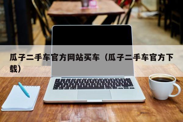 瓜子二手车官方网站买车（瓜子二手车官方下载）