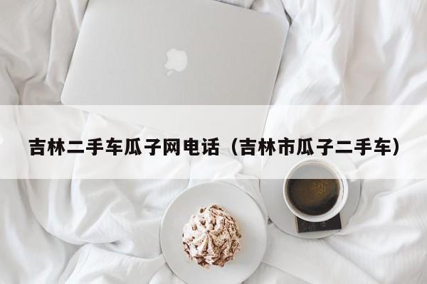 吉林二手车瓜子网电话（吉林市瓜子二手车）