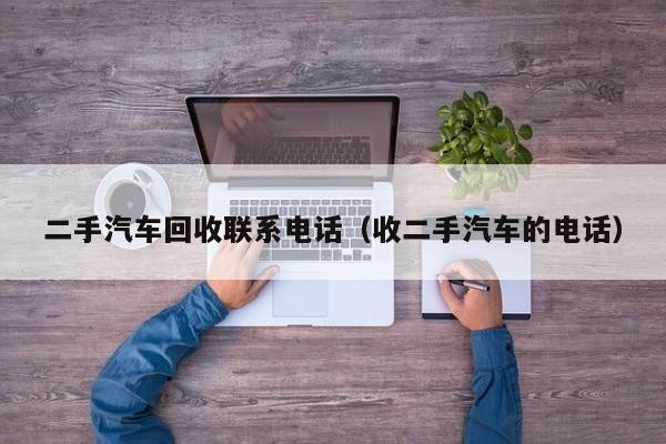二手汽车回收联系电话（收二手汽车的电话）